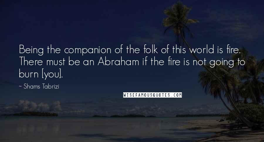 Shams Tabrizi Quotes: Being the companion of the folk of this world is fire. There must be an Abraham if the fire is not going to burn [you].