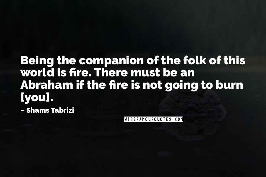 Shams Tabrizi Quotes: Being the companion of the folk of this world is fire. There must be an Abraham if the fire is not going to burn [you].