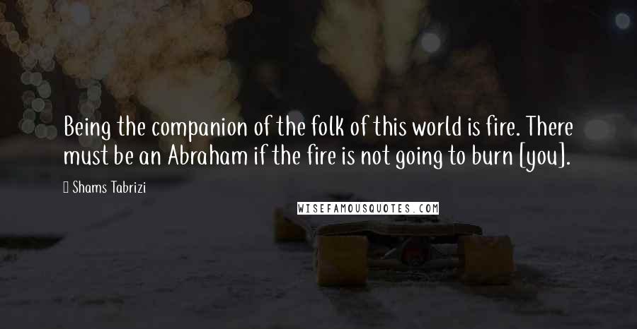 Shams Tabrizi Quotes: Being the companion of the folk of this world is fire. There must be an Abraham if the fire is not going to burn [you].