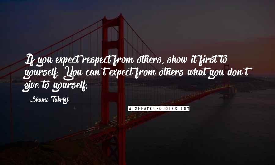 Shams Tabrizi Quotes: If you expect respect from others, show it first to yourself. You can't expect from others what you don't give to yourself.