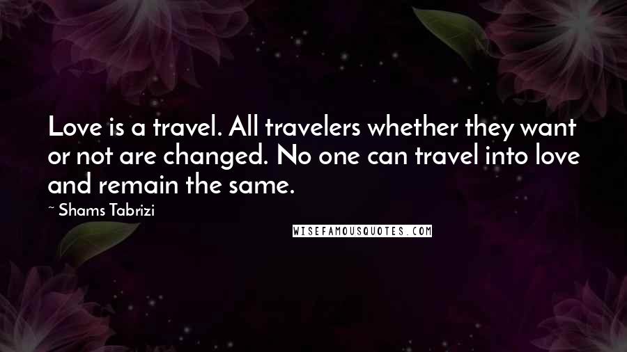 Shams Tabrizi Quotes: Love is a travel. All travelers whether they want or not are changed. No one can travel into love and remain the same.