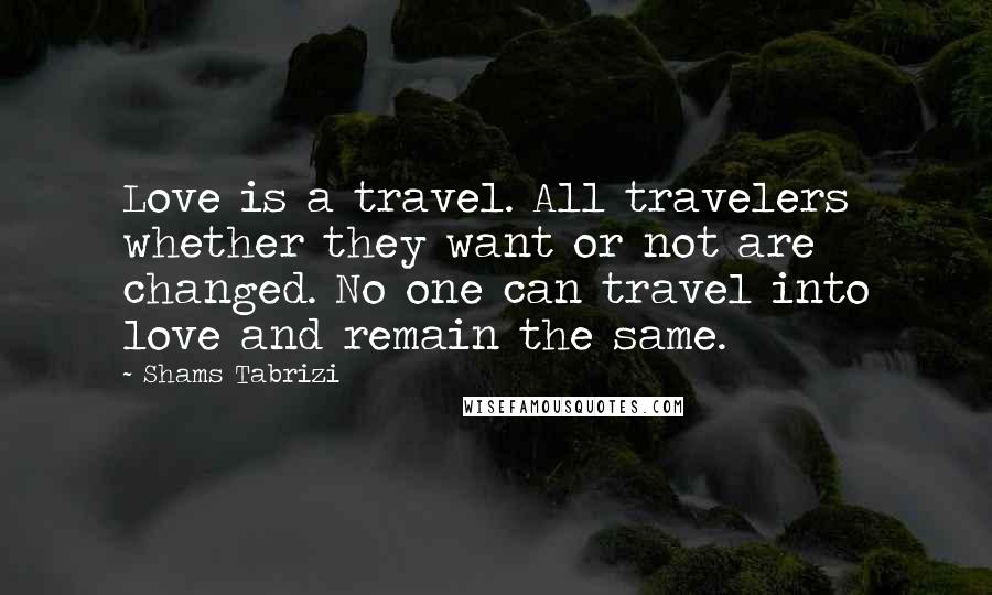 Shams Tabrizi Quotes: Love is a travel. All travelers whether they want or not are changed. No one can travel into love and remain the same.