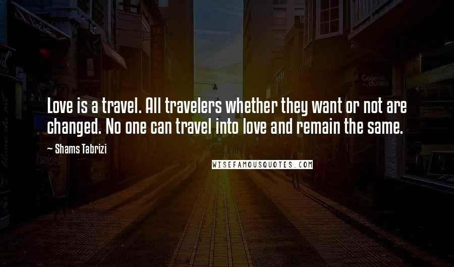 Shams Tabrizi Quotes: Love is a travel. All travelers whether they want or not are changed. No one can travel into love and remain the same.