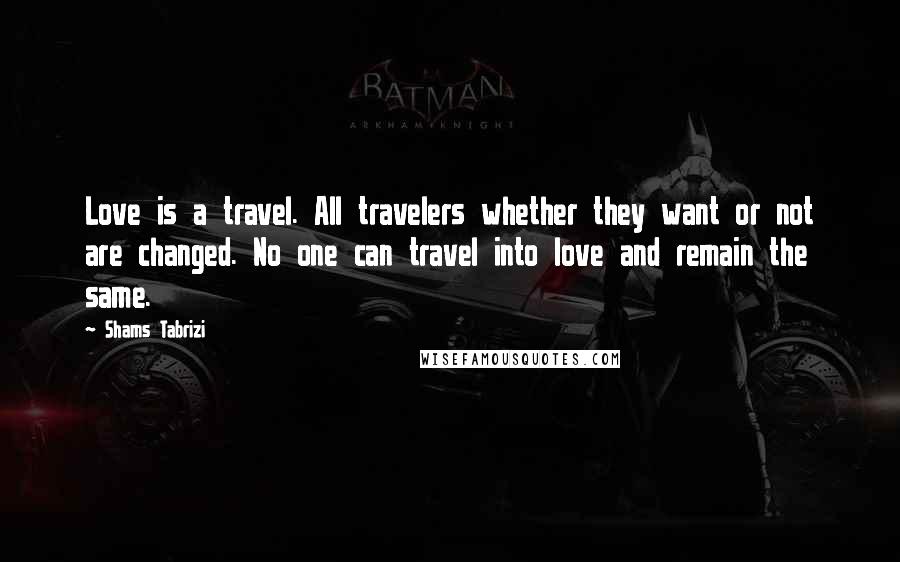 Shams Tabrizi Quotes: Love is a travel. All travelers whether they want or not are changed. No one can travel into love and remain the same.