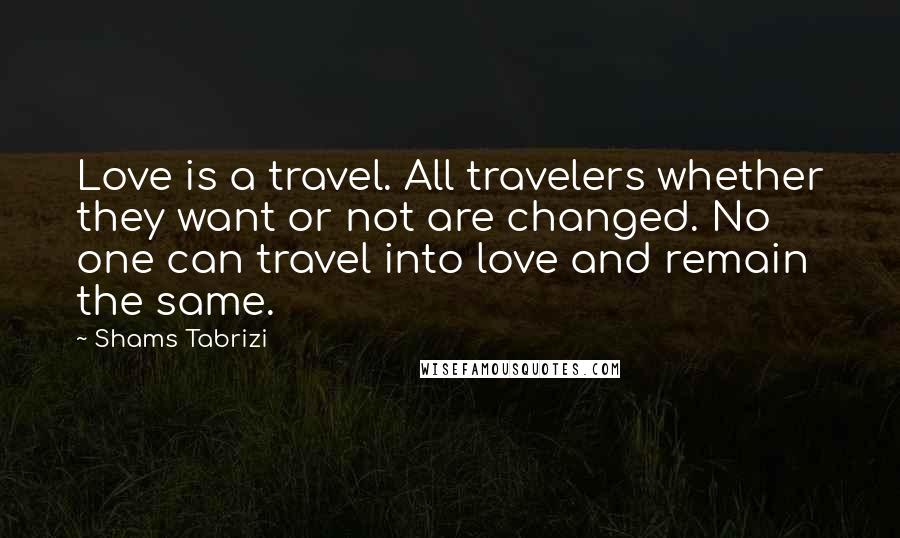 Shams Tabrizi Quotes: Love is a travel. All travelers whether they want or not are changed. No one can travel into love and remain the same.