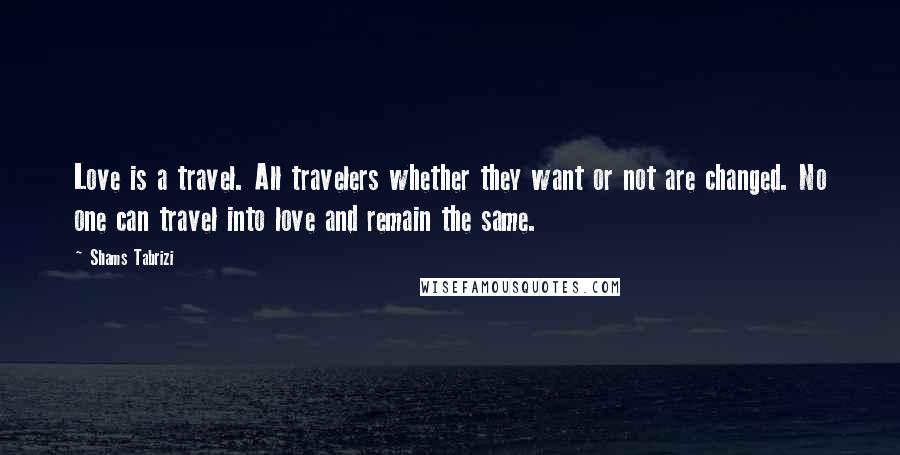 Shams Tabrizi Quotes: Love is a travel. All travelers whether they want or not are changed. No one can travel into love and remain the same.