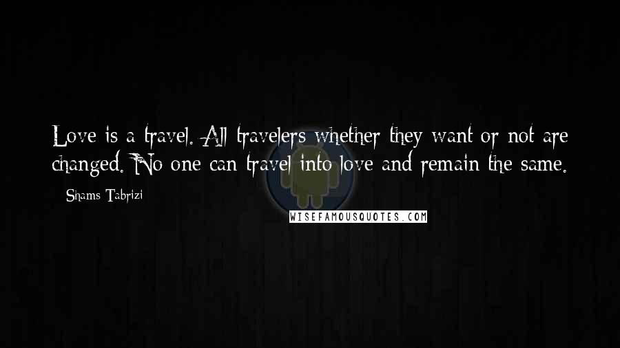 Shams Tabrizi Quotes: Love is a travel. All travelers whether they want or not are changed. No one can travel into love and remain the same.