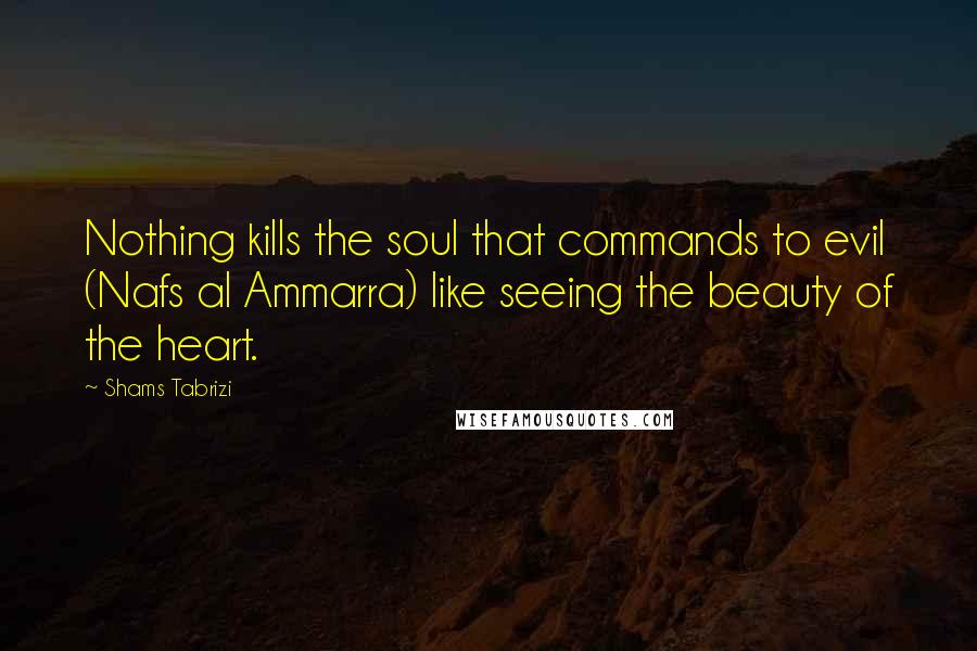 Shams Tabrizi Quotes: Nothing kills the soul that commands to evil (Nafs al Ammarra) like seeing the beauty of the heart.