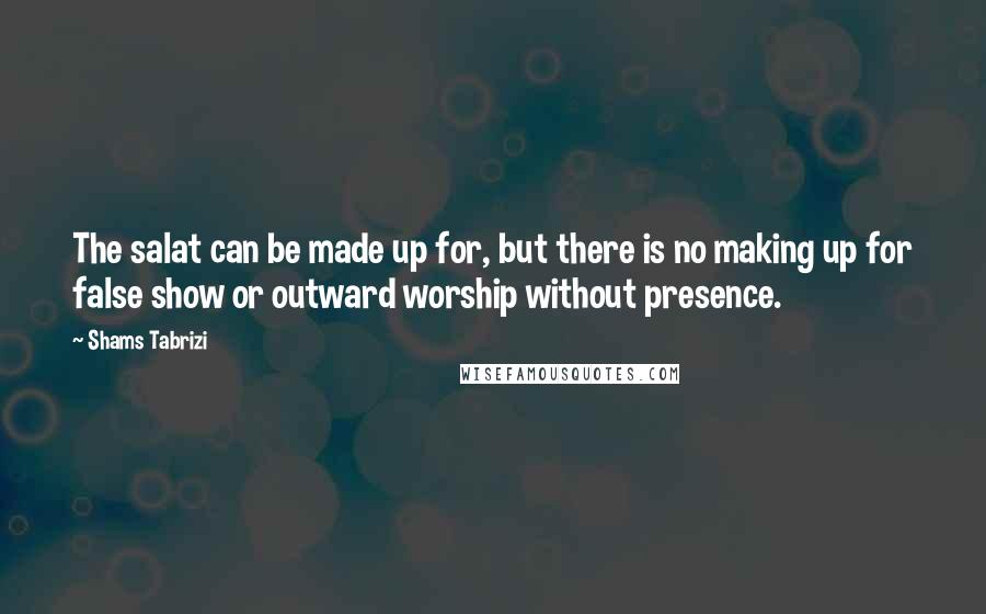 Shams Tabrizi Quotes: The salat can be made up for, but there is no making up for false show or outward worship without presence.