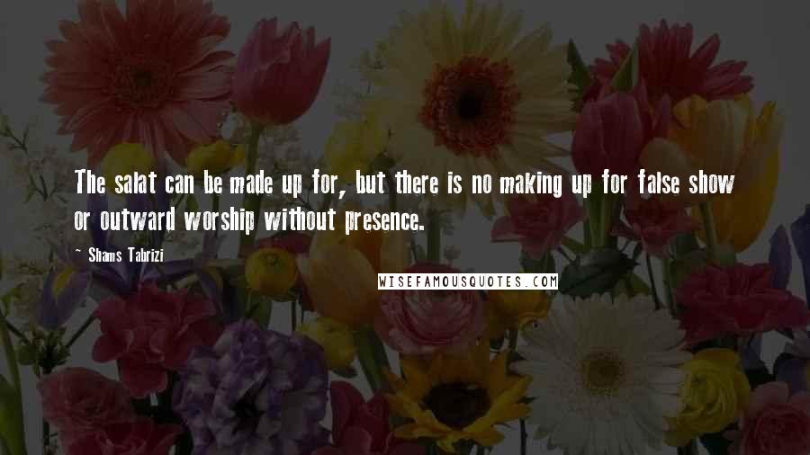 Shams Tabrizi Quotes: The salat can be made up for, but there is no making up for false show or outward worship without presence.