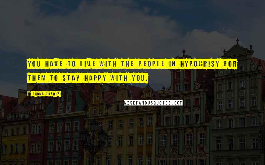 Shams Tabrizi Quotes: You have to live with the people in hypocrisy for them to stay happy with you.