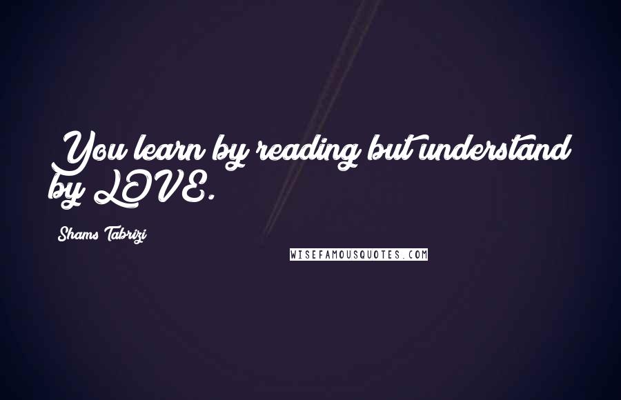 Shams Tabrizi Quotes: You learn by reading but understand by LOVE.