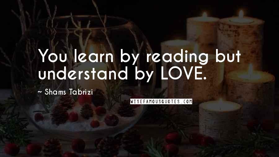 Shams Tabrizi Quotes: You learn by reading but understand by LOVE.