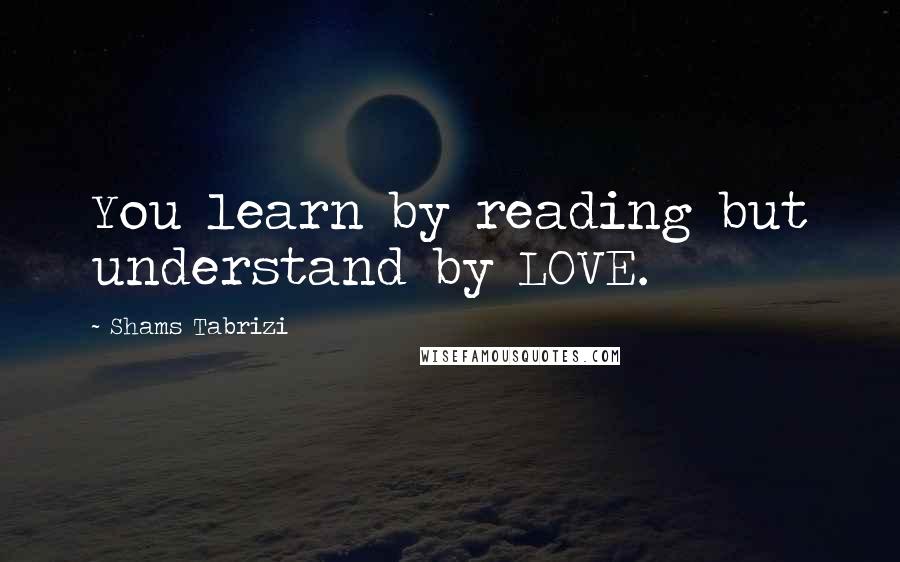 Shams Tabrizi Quotes: You learn by reading but understand by LOVE.