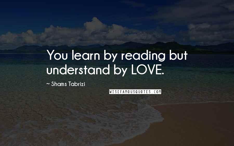 Shams Tabrizi Quotes: You learn by reading but understand by LOVE.