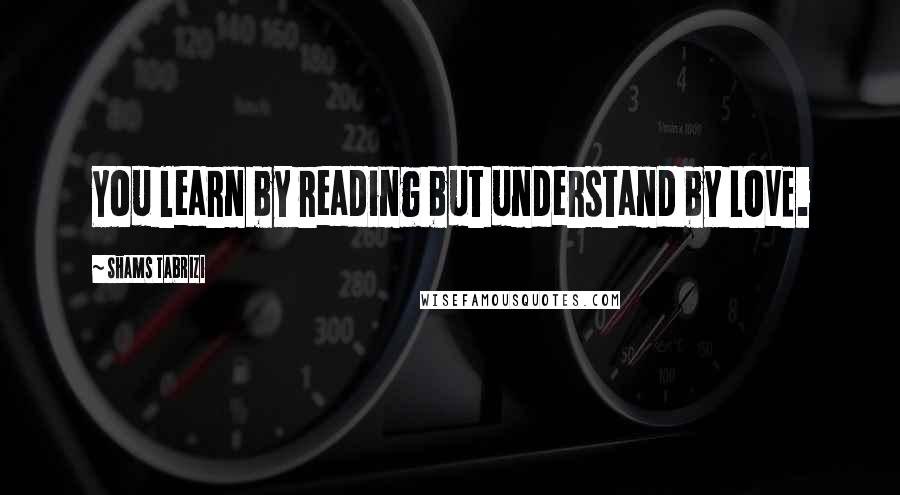 Shams Tabrizi Quotes: You learn by reading but understand by LOVE.