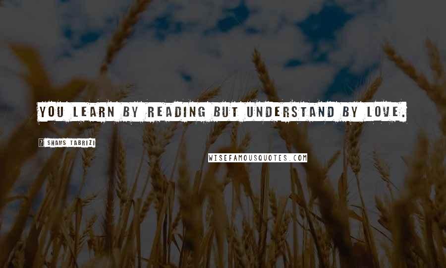 Shams Tabrizi Quotes: You learn by reading but understand by LOVE.