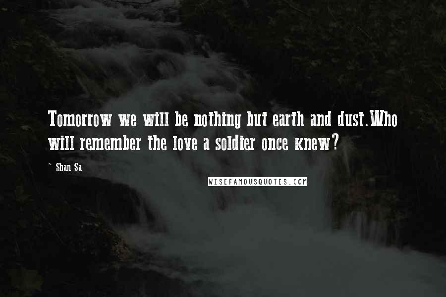 Shan Sa Quotes: Tomorrow we will be nothing but earth and dust.Who will remember the love a soldier once knew?