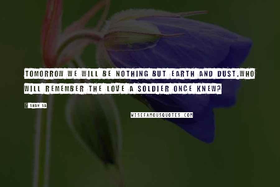 Shan Sa Quotes: Tomorrow we will be nothing but earth and dust.Who will remember the love a soldier once knew?