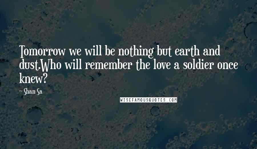 Shan Sa Quotes: Tomorrow we will be nothing but earth and dust.Who will remember the love a soldier once knew?