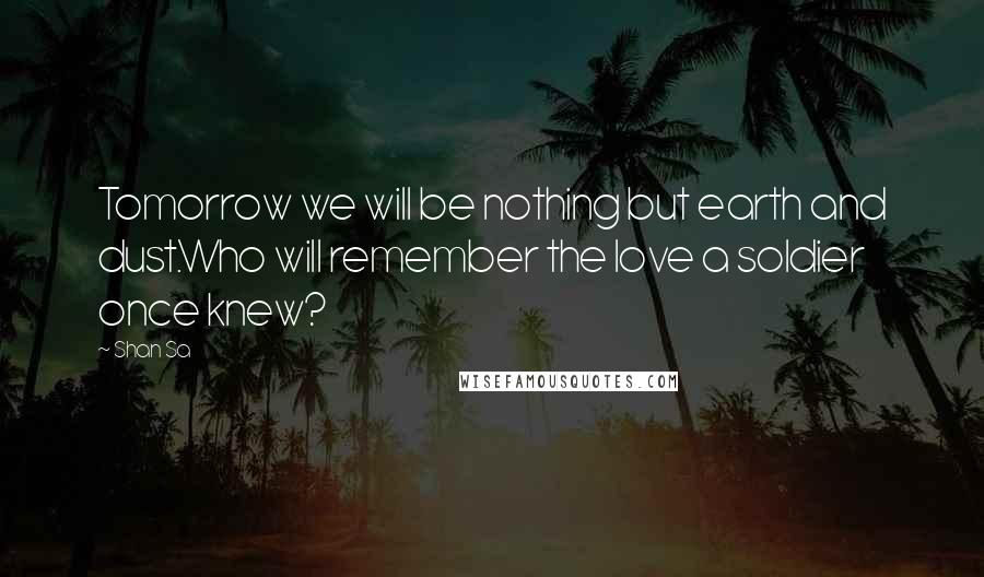 Shan Sa Quotes: Tomorrow we will be nothing but earth and dust.Who will remember the love a soldier once knew?