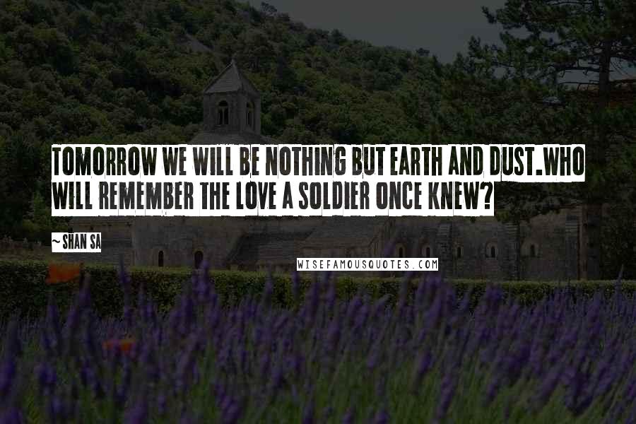 Shan Sa Quotes: Tomorrow we will be nothing but earth and dust.Who will remember the love a soldier once knew?