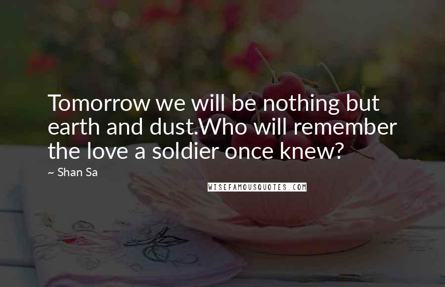 Shan Sa Quotes: Tomorrow we will be nothing but earth and dust.Who will remember the love a soldier once knew?