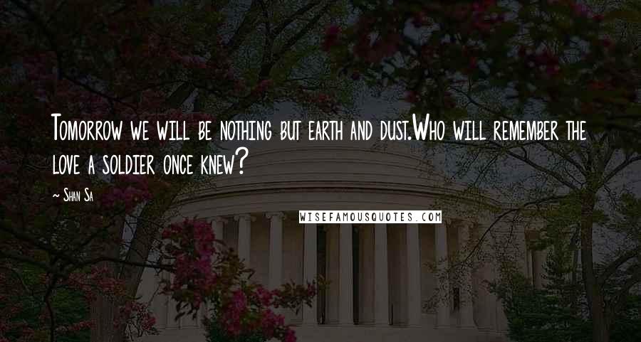 Shan Sa Quotes: Tomorrow we will be nothing but earth and dust.Who will remember the love a soldier once knew?