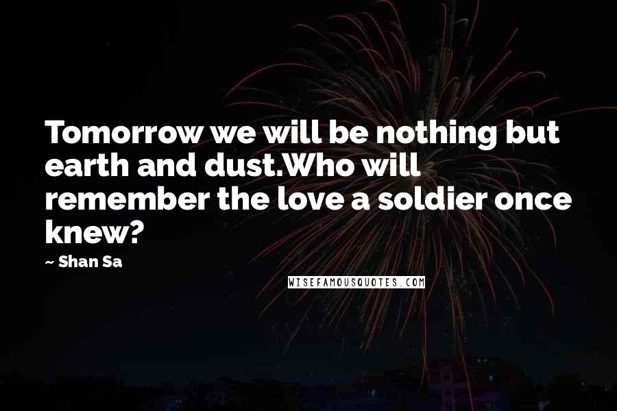 Shan Sa Quotes: Tomorrow we will be nothing but earth and dust.Who will remember the love a soldier once knew?