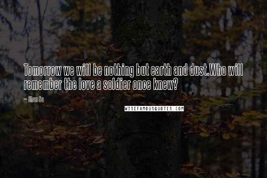 Shan Sa Quotes: Tomorrow we will be nothing but earth and dust.Who will remember the love a soldier once knew?