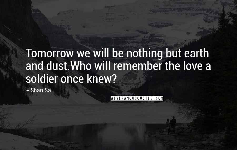 Shan Sa Quotes: Tomorrow we will be nothing but earth and dust.Who will remember the love a soldier once knew?