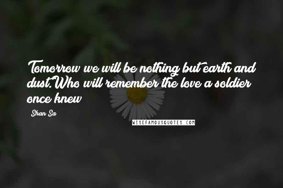 Shan Sa Quotes: Tomorrow we will be nothing but earth and dust.Who will remember the love a soldier once knew?