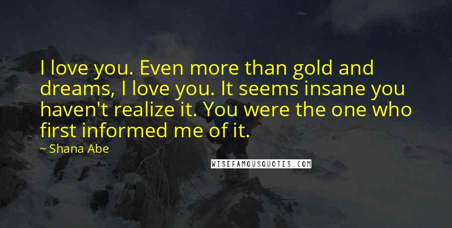 Shana Abe Quotes: I love you. Even more than gold and dreams, I love you. It seems insane you haven't realize it. You were the one who first informed me of it.