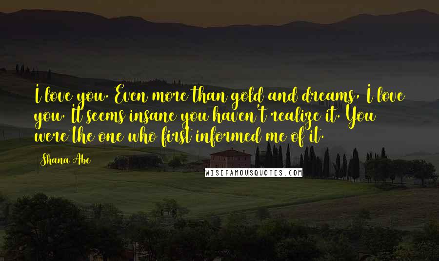 Shana Abe Quotes: I love you. Even more than gold and dreams, I love you. It seems insane you haven't realize it. You were the one who first informed me of it.