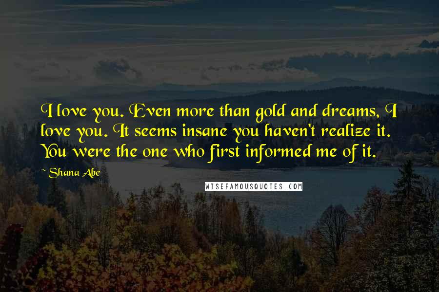 Shana Abe Quotes: I love you. Even more than gold and dreams, I love you. It seems insane you haven't realize it. You were the one who first informed me of it.