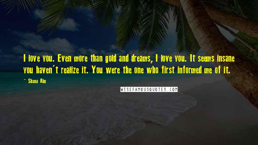 Shana Abe Quotes: I love you. Even more than gold and dreams, I love you. It seems insane you haven't realize it. You were the one who first informed me of it.