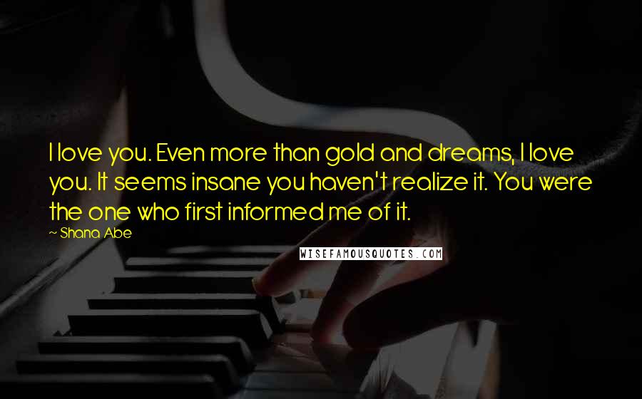 Shana Abe Quotes: I love you. Even more than gold and dreams, I love you. It seems insane you haven't realize it. You were the one who first informed me of it.