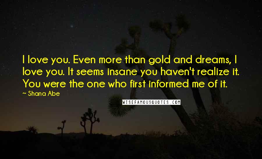 Shana Abe Quotes: I love you. Even more than gold and dreams, I love you. It seems insane you haven't realize it. You were the one who first informed me of it.