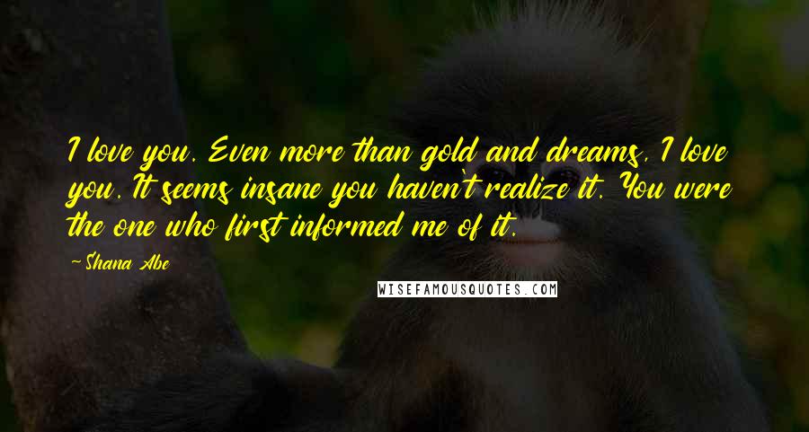 Shana Abe Quotes: I love you. Even more than gold and dreams, I love you. It seems insane you haven't realize it. You were the one who first informed me of it.