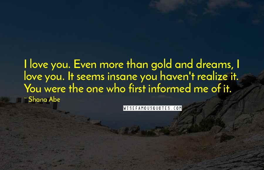 Shana Abe Quotes: I love you. Even more than gold and dreams, I love you. It seems insane you haven't realize it. You were the one who first informed me of it.