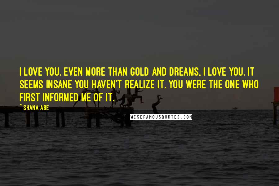 Shana Abe Quotes: I love you. Even more than gold and dreams, I love you. It seems insane you haven't realize it. You were the one who first informed me of it.
