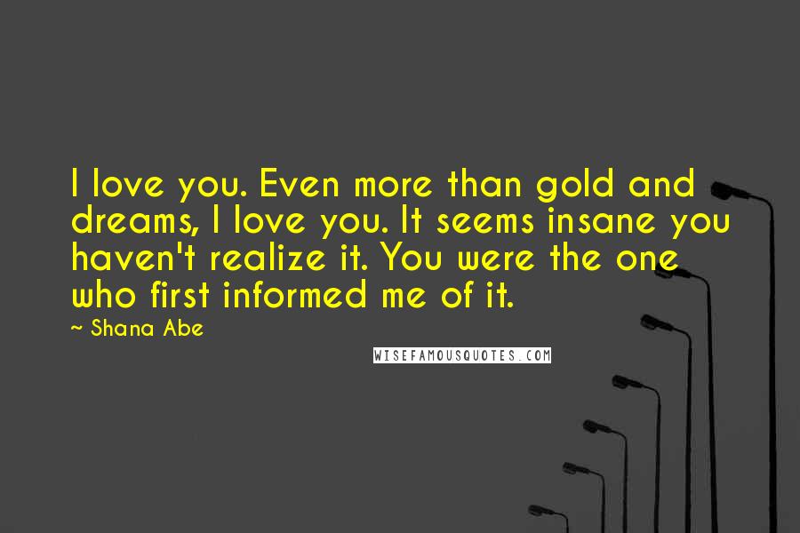 Shana Abe Quotes: I love you. Even more than gold and dreams, I love you. It seems insane you haven't realize it. You were the one who first informed me of it.