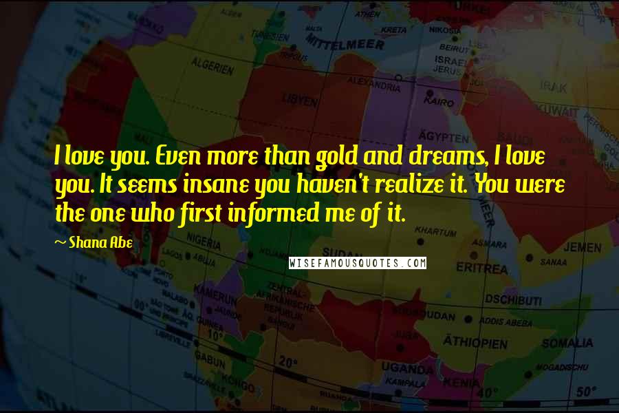 Shana Abe Quotes: I love you. Even more than gold and dreams, I love you. It seems insane you haven't realize it. You were the one who first informed me of it.