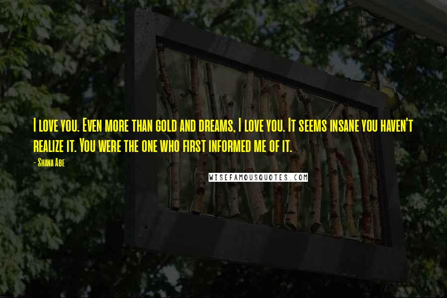 Shana Abe Quotes: I love you. Even more than gold and dreams, I love you. It seems insane you haven't realize it. You were the one who first informed me of it.