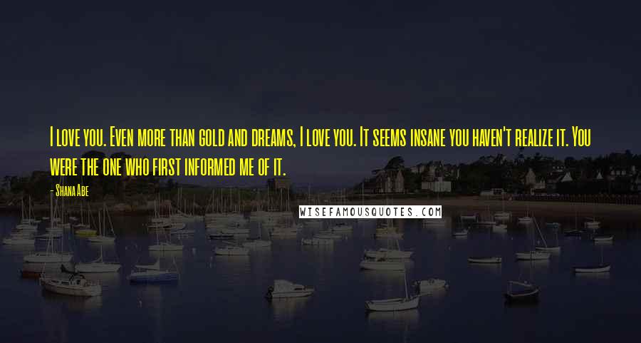 Shana Abe Quotes: I love you. Even more than gold and dreams, I love you. It seems insane you haven't realize it. You were the one who first informed me of it.