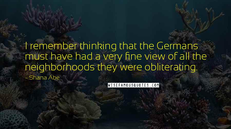 Shana Abe Quotes: I remember thinking that the Germans must have had a very fine view of all the neighborhoods they were obliterating.