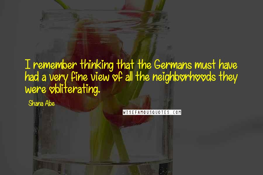 Shana Abe Quotes: I remember thinking that the Germans must have had a very fine view of all the neighborhoods they were obliterating.