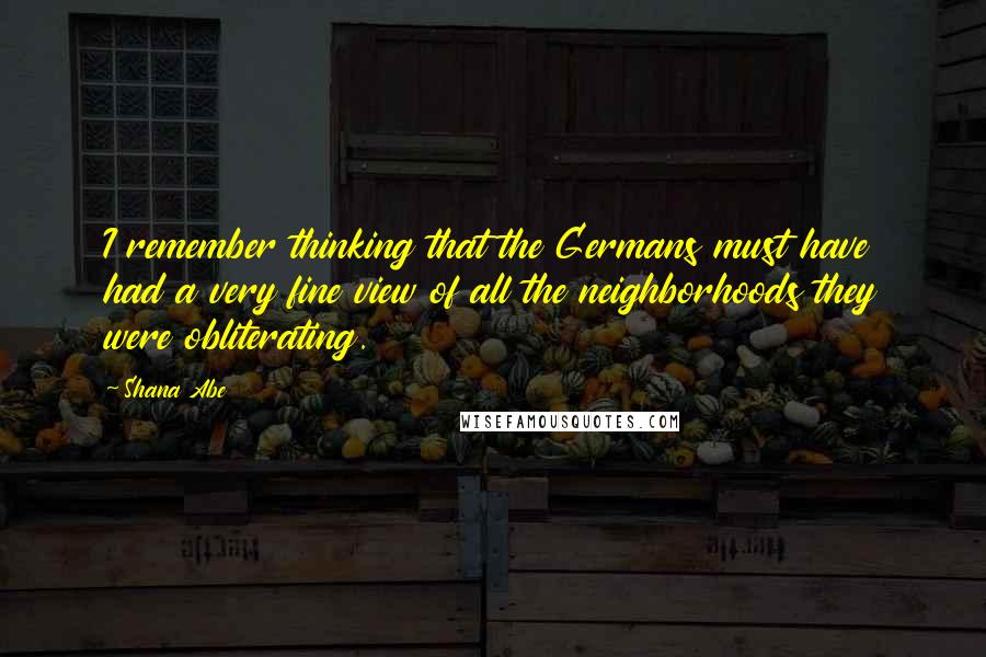 Shana Abe Quotes: I remember thinking that the Germans must have had a very fine view of all the neighborhoods they were obliterating.