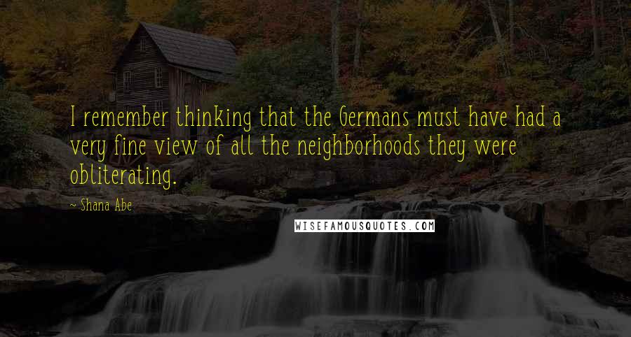 Shana Abe Quotes: I remember thinking that the Germans must have had a very fine view of all the neighborhoods they were obliterating.