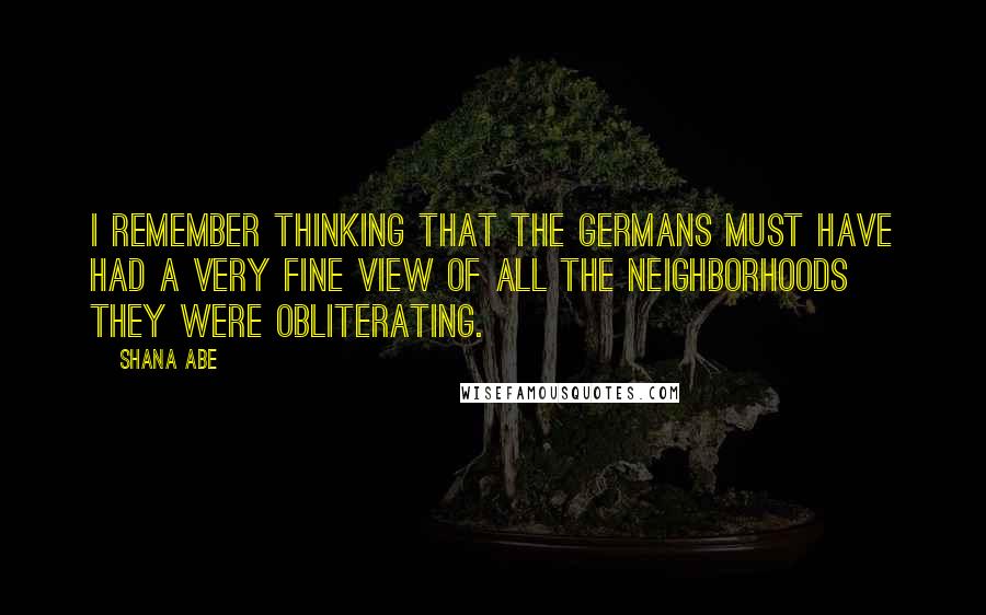 Shana Abe Quotes: I remember thinking that the Germans must have had a very fine view of all the neighborhoods they were obliterating.
